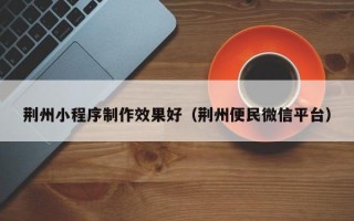 荆州小程序制作效果好（荆州便民微信平台）