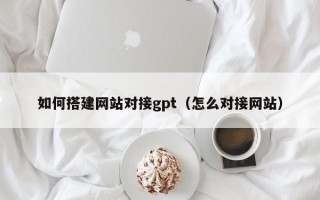 如何搭建网站对接gpt（怎么对接网站）