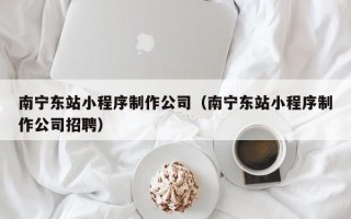 南宁东站小程序制作公司（南宁东站小程序制作公司招聘）