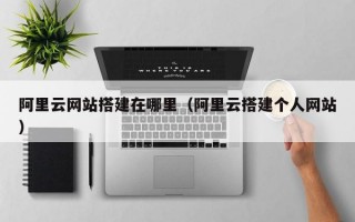 阿里云网站搭建在哪里（阿里云搭建个人网站）