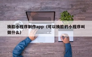 换脸小程序制作app（可以换脸的小程序叫做什么）