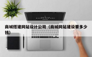 商城搭建网站设计公司（商城网站建设要多少钱）