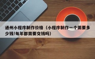 通州小程序制作价格（小程序制作一个需要多少钱!每年都需要交钱吗）
