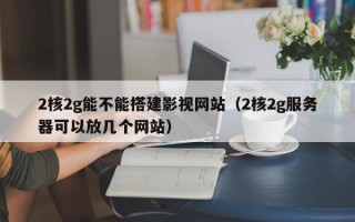 2核2g能不能搭建影视网站（2核2g服务器可以放几个网站）