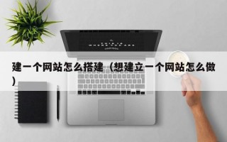 建一个网站怎么搭建（想建立一个网站怎么做）