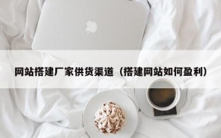 网站搭建厂家供货渠道（搭建网站如何盈利）
