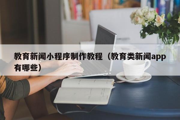教育新闻小程序制作教程(教育类新闻app有哪些)