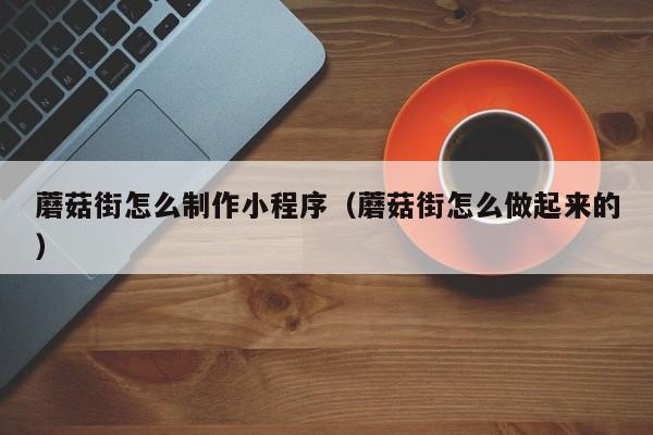 蘑菇街怎么制作小程序(蘑菇街怎么做起来的)